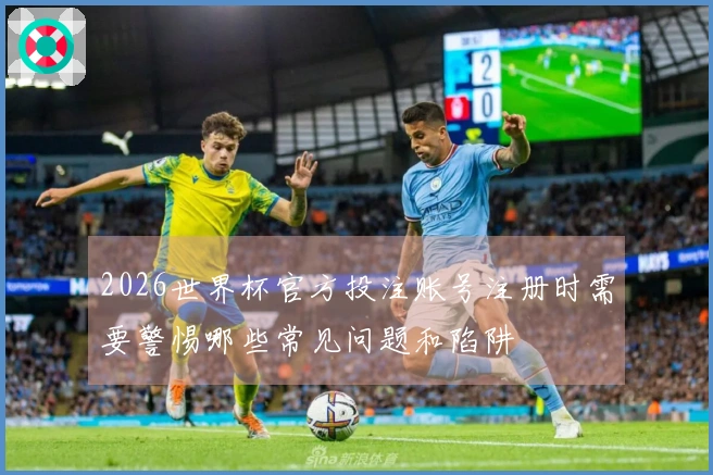 2026世界杯官方投注账号注册时需要警惕哪些常见问题和陷阱