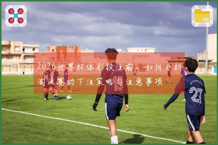 2026世界杯体彩投注前，如何分析淘汰赛的下注策略与注意事项