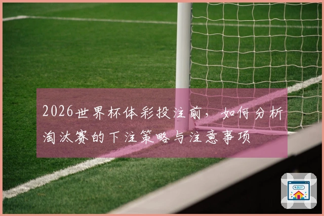 2026世界杯体彩投注前，如何分析淘汰赛的下注策略与注意事项
